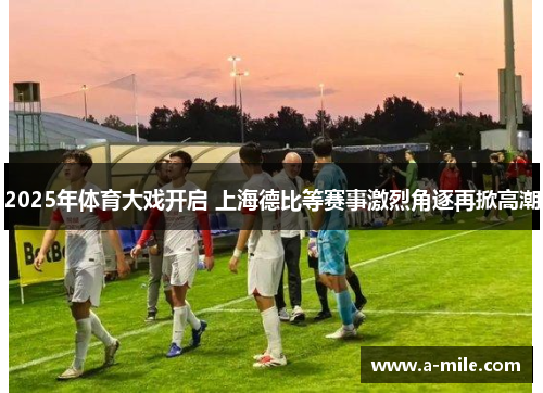 2025年体育大戏开启 上海德比等赛事激烈角逐再掀高潮