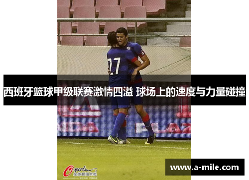 西班牙篮球甲级联赛激情四溢 球场上的速度与力量碰撞