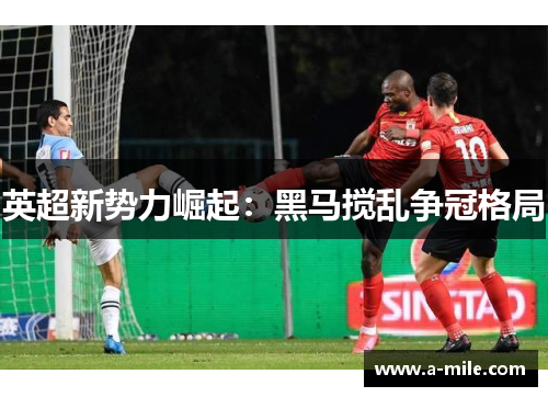 英超新势力崛起：黑马搅乱争冠格局